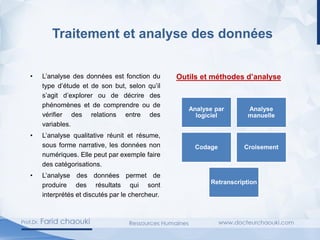 Traitement et analyse des données
• L’analyse des données est fonction du
type d’étude et de son but, selon qu’il
s’agit d’explorer ou de décrire des
phénomènes et de comprendre ou de
vérifier des relations entre des
variables.
• L’analyse qualitative réunit et résume,
sous forme narrative, les données non
numériques. Elle peut par exemple faire
des catégorisations.
• L’analyse des données permet de
produire des résultats qui sont
interprétés et discutés par le chercheur.
Outils et méthodes d’analyse
Analyse par
logiciel
Analyse
manuelle
Codage Croisement
Retranscription
 