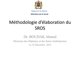 Méthodologie d’élaboration du
SROS
Dr. BOUDAK Ahmed
Directeur des Hôpitaux et des Soins Ambulatoires
Le 18 Décembre 2014
Royaume du Maroc
Ministère de la Santé
 