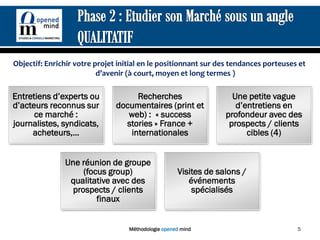 Objectif: Enrichir votre projet initial en le positionnant sur des tendances porteuses et
                          d’avenir (à court, moyen et long termes )

Entretiens d’experts ou             Recherches                      Une petite vague
d’acteurs reconnus sur         documentaires (print et               d’entretiens en
      ce marché :                 web) : « success                profondeur avec des
journalistes, syndicats,         stories » France +                prospects / clients
     acheteurs,…                  internationales                       cibles (4)


               Une réunion de groupe
                    (focus group)                    Visites de salons /
                qualitative avec des                    événements
                 prospects / clients                     spécialisés
                        finaux


                                   Méthodologie opened mind                           5
 
