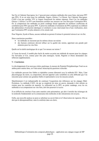 Sur Fer et Cabernet Sauvignon, les r² peuvent pour certaines méthodes être assez bons, tant pour PPT
que PPA. Il en est ainsi pour les méthodes Angers, Glories 2 et Roson. Sur Cabernet Sauvignon,
CASV n’est pas corrélée, ITV et Angers fournissent les mêmes réponses. Pour Cot, les méthodes
Glories 1, Glories 2 et ITV sont fortement corrélées aux mesures sur vins finis pour l’estimation PPA.
Or, la comparaison des méthodes au point vendange faisait apparaître de meilleurs coefficients de
corrélation pour PPA que pour PPT. A priori les méthodes d’estimation de PPA expriment ou reflètent
des phénomènes d’extraction identiques et similaires à ceux intervenant lors d’une vinification, alors
que l’estimation PPT est plus aléatoire et les simule mal.

Pour Négrette, Syrah et Duras, aucune méthode ne permet d’estimer le potentiel retrouvé sur vin fini.

Deux conclusions possibles :
   • les méthodes ne mesurent pas les mêmes choses sur raisins
   • des facteurs extérieurs doivent influer sur la qualité des raisins, apportant une grande part
       aléatoire pour les vins finis

Quelle est la réalité œnologique de ce que l’on mesure sur raisins ?

A l’issue du travail, il semble plus facile de mettre au point une méthode de mesure pour les cépages
Fer Servadou et Cot, connus pour être plus tanniques. Syrah, Négrette et Duras demandent une
réflexion supplémentaire.

V - Conclusions

Le développement d’un nouveau critère analytique, la mesure du Potentiel Polyphénolique Total ou en
anthocyanes amène donc, en l’état actuel, beaucoup de questions à élucider.

Les méthodes peuvent être fiables et répétables comme démontré avec la méthode ITV. Mais, l’état
physiologique du raisin, sa composition, doivent apporter cette variabilité ou cette difficulté que l’on
rencontre pour estimer une grandeur fiable et représentative avec les moyens actuels.

Manifestement il est indispensable de continuer l’acquisition des références sur les cépages Midi-
Pyrénéens. La méthode CASV, de par sa simplicité de mise en œuvre, demande à être utilisée en
routine pour les contrôles de maturité. Le référentiel sur le PPT, au point vendange, avec les six
méthodes et en comparaison sur vins finis, doit être poursuivi et accru.

Il est difficile de conclure d’une autre manière cette présentation, qui doit s’enrichir des éclairages de
la recherche fondamentale sur la connaissance des molécules et des mécanismes mis en jeux.

Enfin, une nouvelle analyse ne peut se substituer au savoir-faire et à l’observation du vigneron. Elle ne
doit pas le déresponsabiliser, mais le conforter dans ses choix.




    Méthodologie d’estimation des composés phénoliques – application aux cépages rouges de MP
                                             page 20
 