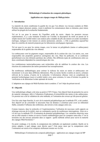 Méthodologie d’estimation des composés phénoliques

                         Application aux cépages rouges de Midi-pyrénées

I – Introduction

La maturité du raisin conditionne la qualité du vin que l’on obtient. Les travaux conduits en Midi-
Pyrénées depuis plusieurs années, visent à améliorer les connaissances dans ce domaine, pour mieux
utiliser les progrès de la recherche fondamentale.

Tel est le cas pour la mesure de l’équilibre acide du raisin : depuis les premiers travaux
expérimentaux, il y a une trentaine d’années sur l’acidité, la description du moût est passée de la
simple mesure de l’acidité totale à une analyse plus complète du pH, des teneurs en acides secondaires
(tartrique, malique) et des teneurs en cations (potassium, calcium…). Elle se généralise aujourd’hui
dans les contrôles de maturité proposés par les laboratoires œnologiques régionaux.

Tel est aussi le cas pour les raisins rouges, avec la teneur en polyphénols (tanins et anthocyanes)
responsables de la qualité des vins obtenus.

Les anthocyanes sont les pigments rouges, responsables de la couleur des vins. Les tanins, eux, sont
responsables des propriétés gustatives astringentes des vins. Dans les pellicules, ils se combinent
partiellement avec des éléments pariétaux des cellules. Des différents types de combinaisons entre ces
deux constituants dépendent les caractéristiques des vins.

Les combinaisons tanins/anthocyanes sont recherchées afin de stabiliser la couleur des vins. Les
réactions de condensation des tanins permettent leur assouplissement.

De nombreuses méthodologies pour estimer la richesse du raisin en tanins et anthocyanes ont
récemment vu le jour dans différents laboratoires. Plus ou moins faciles à mettre en œuvre, certaines
relèvent de la routine, d’autres de la recherche. L’information obtenue vient en complément du
potentiel technologique (sucre et acidité totale), avec, pour certaines, le vœux d’orienter ou guider la
vinification et de déterminer la date optimale de récolte.

L’adaptation aux cépages de Midi-Pyrénées était à conduire. C’est l’objet du présent travail.

II - Objectifs

Une méthodologie allégée a été mise au point à l’ITV France. Son objectif était de permettre les suivis
de maturité classiques, allié à l’obtention d’indicateurs d’extractibilité des tanins et des anthocyanes.
Un premier axe a été la validation de cette méthode, et l’estimation des erreurs qu’elle pouvait générer.

Une fois cette étape franchie, le suivi de la maturité polyphénolique par la méthode ITV, a été conduit.
Son objectif est de consolider la nécessaire base de données à constituer pour avoir un référentiel
fiable, connaître l’influence des millésimes, des terroirs et des cépages entre eux.

Comme toujours, dans la recherche et l’expérimentation, l’utilisation de nouveaux outils apporte un
éclairage nouveau de la réalité, mais en contrepartie suscite de nombreuses interrogations. Ainsi en a-
t-il été avec la méthode ITV d’estimation du potentiel polyphénolique. Les variations observées nous
ont en effet amenés à mettre en œuvre d’autres méthodologies pour les comparer entre-elles. C’est le
troisième axe des travaux présentés dans ce rapport : quelle méthode utiliser pour suivre la maturité
des cépages Midi-Pyrénéens ?

En point vendange, à la récolte, la comparaison des méthodes est également conduite. Quelle est la
mieux adaptée, à quel cépage, pour décrire quoi ? Cela passe aussi par la comparaison entre
l’estimation sur raisin et les composés réellement extraits sur vin fini.

    Méthodologie d’estimation des composés phénoliques – application aux cépages rouges de MP
                                             page 3
 