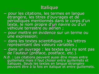 Italique −  pour les citations, les termes en langue étrangère, les titres d’ouvrages et de périodiques mentionnés dans le corps d’un texte, le nom propre d’un navire ou d’un véhicule terrestre ou aérien ; −  pour mettre en évidence sur un terme ou une expression ; −  dans les textes scientifiques : les lettres représentant des valeurs variables ; −  dans un ouvrage : les textes qui ne sont pas de l’auteur (préface, postface, etc.). N.B.  : Les citations peuvent aussi être mises entre guillemets mais il faut choisir entre guillemets et italiques. Seuls les textes en langue étrangère peuvent être à la fois en italique et entre guillemets. 