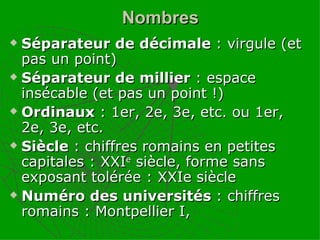 Nombres Séparateur de décimale  : virgule (et pas un point) Séparateur de millier  : espace insécable (et pas un point !) Ordinaux  : 1er, 2e, 3e, etc. ou 1er, 2e, 3e, etc. Siècle  : chiffres romains en petites capitales : XXI e  siècle, forme sans exposant tolérée : XXIe siècle Numéro des universités  : chiffres romains : Montpellier I, 