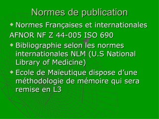 Normes de publication Normes Françaises et internationales  AFNOR NF Z 44-005 ISO 690 Bibliographie selon les normes internationales NLM (U.S National Library of Medicine) Ecole de Maïeutique dispose d’une méthodologie de mémoire qui sera remise en L3 
