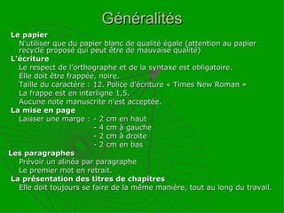 Généralités Le papier  N'utiliser que du papier blanc de qualité égale (attention au papier recyclé proposé qui peut être de mauvaise qualité) L'écriture  Le respect de l’orthographe et de la syntaxe est obligatoire. Elle doit être frappée, noire.  Taille du caractère : 12. Police d’écriture « Times New Roman » La frappe est en interligne 1,5. Aucune note manuscrite n'est acceptée. La mise en page  Laisser une marge :  - 2 cm en haut - 4 cm à gauche - 2 cm à droite - 2 cm en bas Les paragraphes  Prévoir un alinéa par paragraphe  Le premier mot en retrait. La présentation des titres de chapitres Elle doit toujours se faire de la même manière, tout au long du travail. 