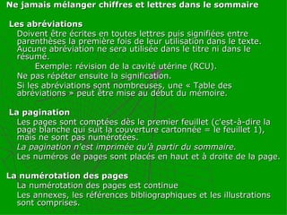 Ne jamais mélanger chiffres et lettres dans le sommaire Les abréviations  Doivent être écrites en toutes lettres puis signifiées entre parenthèses la première fois de leur utilisation dans le texte. Aucune abréviation ne sera utilisée dans le titre ni dans le résumé.   Exemple: révision de la cavité utérine (RCU). Ne pas répéter ensuite la signification. Si les abréviations sont nombreuses, une « Table des abréviations » peut être mise au début du mémoire. La pagination Les pages sont comptées dès le premier feuillet (c'est-à-dire la page blanche qui suit la couverture cartonnée = le feuillet 1), mais ne sont pas numérotées. La pagination n'est imprimée qu'à partir du sommaire. Les numéros de pages sont placés en haut et à droite de la page. La numérotation des pages  La numérotation des pages est continue  Les annexes, les références bibliographiques et les illustrations sont comprises.  