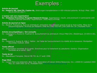 Exemples : Article de journal Ex : Halpern SD, Ubel PA, Caplan AL.  Solid-organ transplantation in HIV-infected patients.  N Engl J Med. 2002 Jul 25;347(4):284-7. L’auteur est une organisation Ex : Diabetes Prevention Program Research Group . Hypertension, insulin, and proinsulin in participants with impaired glucose tolerance.  Hypertension. 2002;40(5):679-86. Article de journal en ligne Ex : Ravet F, François G. Suivi du prématuré: prévention des malaises graves et de la mort subite. Place de la polysomnographie. Archives de Pédiatrie 1998 Avr;5(4):435-441.[cité 2009 Avr 29 ] Available from:  http://www.sciencedirect.com/science/article/B6VKK-3W90D6X-G/2/3350f5af0a68dac6eea408c8d10bf1d0   Article encyclopédique / Em-consulte Ex : Castaigne V, Picone O, Frydman R. Accouchement du prématuré. Encycl Méd Chir, Obstétrique, [5-035-A-30], 2005 Livre  Ex : Teissiere E, Suarez B, Ville Y. Naître : de l'idéal de l'accouchement à la réalité de la naissance. Montpellier: Sauramps médical; 2008.   Texte officiel Ex : Organisation mondiale de la santé. Directives pour le traitement du paludisme. Genève: Organisation mondiale de la santé; 2007. Texte de loi Ex : République Française. Décret 98-701 du 17 août 1998. Page Web Ex : Cancer-Pain.org [Internet]. New York: Association of Cancer Online Resources, Inc.; c2000-01 [updated 2002 May 16; cited 2002 Jul 9].  Available from:  http://www.cancer-pain.org/ . 