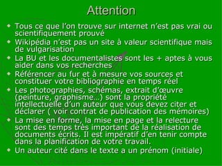 Attention Tous ce que l’on trouve sur internet n’est pas vrai ou scientifiquement prouvé Wikipédia n’est pas un site à valeur scientifique mais de vulgarisation La BU et les documentalistes sont les + aptes à vous aider dans vos recherches Référencer au fur et à mesure vos sources et constituer votre bibliographie en temps réel  Les photographies, schémas, extrait d’œuvre (peinture, graphisme…) sont la propriété intellectuelle d’un auteur que vous devez citer et déclarer ( voir contrat de publication des mémoires) La mise en forme, la mise en page et la relecture sont des temps très important de la réalisation de documents écrits. Il est impératif d’en tenir compte dans la planification de votre travail. Un auteur cité dans le texte a un prénom (initiale) 