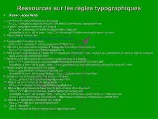 Ressources sur les règles typographiques Ressources Web 1. Conventions typographiques sur Wikipedia http://fr.wikipedia.org/wiki/Wikip%C3%A9dia:Conventions_typographiques 2. Le petit typographe rationnel (15 pages) http://perso.wanadoo.fr/eddie.saudrais/prepa/typo.pdf accessible à partir de la page : http://perso.orange.fr/eddie.saudrais/prepa/typo.html 3. Majuscules et minuscules http://orthotypographie.ifrance.com/majuscules.htm 4. Typographie française en ligne http://www.synapse-fr.com/typographie/TTM_0.htm 5. Mémento de typographie anglaise à l’usage des rédacteurs francophones http://www.panamo.com/RESS/anglais.html 6. Petit guide typographique à l’usage de l’internet  (recommandé : clair, adapté aux contraintes du Web et même ludique) www.uzine.net/article1802.html 7. Petite histoire des signes de correction typographique (15 pages) http://www.gutenberg.eu.org/pub/GUTenberg/publicationsPDF/31-andre.pdf accessible à partir de la page : http://www.gutenberg.eu.org/publications/cahiers/56-cahiers31.html 8. Petites leçons de typographie (50 pages) http://jacques-andre.fr/faqtypo/lessons.pdf accessible à partir de la page factypo : http://jacques-andre.fr/faqtypo/ 9. Qu’est-ce que la typographie ? et autres rubriques http://j.poitou.free.fr/pro/html/typ/typ-intro.html 10. Règles de ponctuation et de typographie http://www.interpc.fr/mapage/billaud/ponctua.htm 11. Règles typographiques de base pour la présentation d'un document http://www.dsi.cnrs.fr/bureau_qualite/edition/typo/typo.pdf accessible à partir de la page : http://www.dsi.cnrs.fr/bureau_qualite/edition/conseiltyp.asp archivé dans l’Infothèque francophone : http://www.infotheque.info/ressource/8908.html 12. Règles de typographie française (15 pages) http://www.dsi.univ-paris5.fr/typo.html 13. Typo & Tapuscrit http://marcautret.free.fr/sigma/pratik/typo/index.php 