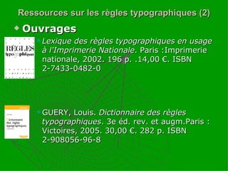 Ressources sur les règles typographiques (2) Ouvrages Lexique des règles typographiques en usage à l'Imprimerie Nationale . Paris :Imprimerie nationale, 2002. 196 p. .14,00 €. ISBN 2-7433-0482-0 GUERY, Louis.  Dictionnaire des règles typographiques . 3e éd. rev. et augm.Paris : Victoires, 2005. 30,00 €. 282 p. ISBN 2-908056-96-8 