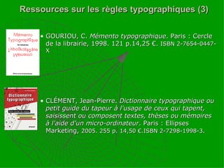 Ressources sur les règles typographiques (3) GOURIOU, C.  Mémento typographique . Paris : Cercle de la librairie, 1998. 121 p.14,25 €.  ISBN 2-7654-0447-X CLÉMENT, Jean-Pierre.  Dictionnaire typographique ou petit guide du tapeur à l'usage de ceux qui tapent, saisissent ou composent textes, thèses ou mémoires à l'aide d'un micro-ordinateur . Paris : Ellipses Marketing,  2005. 255 p. 14,50 €.ISBN 2-7298-1998-3 . 