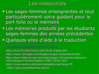 Les sages-femmes enseignantes et tout particulièrement votre guidant pour le port folio ou le mémoire Les mémoires produits par les étudiants sages-femmes des années précédentes Quelques sites d’aide à la traduction    http://trans.voila.fr/traduction voila.php http://www.fil-info-france.com/7trad anglais.htm http://www. lexilogos.com/anglais langue dictionnaires.htm http://www.infos-du-net.com/telecharger/-Dictionnaire-Reverso-Informatique-Francais-Anglais-,0301-15251.html http://www.reverso.net/text translation.asp?lang=FR http://www.wordreference.com/fr Les ressources  