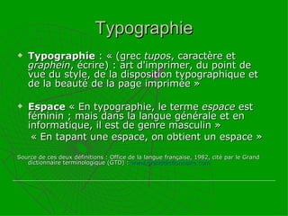 Typographie Typographie  : « (grec  tupos , caractère et  graphein , écrire) : art d'imprimer, du point de vue du style, de la disposition typographique et de la beauté de la page imprimée » Espace  « En typographie, le terme  espace  est féminin ; mais dans la langue générale et en informatique, il est de genre masculin » « En tapant une espace, on obtient un espace » Source de ces deux définitions : Office de la langue française, 1982, cité par le Grand dictionnaire terminologique (GTD) :  www.granddictionnaire.com 