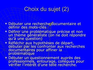 Choix du sujet (2) Débuter une recherche documentaire et définir des mots-clés Définir une problématique précise et non un thème généraliste (on ne doit répondre qu’à une question) Réfléchir aux hypothèses de départ, débuter par les confronter aux recherches documentaires pour affiner la problématique Débuter un questionnement auprès des professionnels, entourage, collègues pour vérifier l’intérêt d’une telle recherche. 