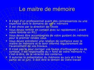 Le maitre de mémoire Il s’agit d’un professionnel ayant des connaissances ou une expertise dans le domaine de votre mémoire Il est choisi par la direction de l’école Vous devez rentrer en contact avec lui rapidement ( avant votre rentrée en M1) Vous devez être accompagnés de votre guidant de mémoire pour le premier rendez vous Vous devez entretenir une relation de confiance avec le maitre de mémoire et le tenir informé régulièrement de l’avancement de vos travaux. Il n’est pas là pour corriger vos fautes d’orthographe ou de syntaxe, il est responsable du « fond de votre mémoire », c’est-à-dire, de la véracité des contenus  Il autorise la présentation du mémoire au jury et il fait partie de ce jury. Il doit être le témoin de votre travail 