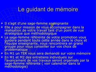Le guidant de mémoire Il s’agit d’une sage-femme enseignante Elle a pour mission de vous accompagner dans la réalisation de votre travail tant d’un point de vue stratégique que méthodologique  La sage-femme référente de votre promotion vous guidera pendant toute cette année dans le choix et l’équipe enseignante, vous rencontrera en grand groupe pour vous conseiller sur vos choix de problématique En M1 un TER vous sera demandé sur votre mémoire En M1 et M2 des entretiens individuels sur l’avancement de vos travaux seront organisés par la sage-femme référente ( voir calendrier dans la méthodologie) 