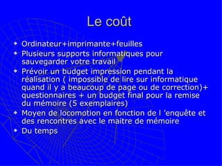 Le coût  Ordinateur+imprimante+feuilles Plusieurs supports informatiques pour sauvegarder votre travail Prévoir un budget impression pendant la réalisation ( impossible de lire sur informatique quand il y a beaucoup de page ou de correction)+ questionnaires + un budget final pour la remise du mémoire (5 exemplaires) Moyen de locomotion en fonction de l ’enquête et des rencontres avec le maitre de mémoire Du temps 
