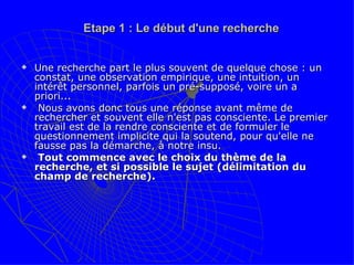 Etape 1 : Le début d'une recherche Une recherche part le plus souvent de quelque chose : un constat, une observation empirique, une intuition, un intérêt personnel, parfois un pré-supposé, voire un a priori... Nous avons donc tous une réponse avant même de rechercher et souvent elle n'est pas consciente. Le premier travail est de la rendre consciente et de formuler le questionnement implicite qui la soutend, pour qu'elle ne fausse pas la démarche, à notre insu. Tout commence avec le choix du thème de la recherche, et si possible le sujet (délimitation du champ de recherche).  