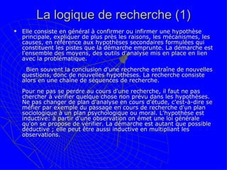 La logique de recherche (1) Elle consiste en général à confirmer ou infirmer une hypothèse principale, expliquer de plus près les raisons, les mécanismes, les causes, en référence aux hypothèses secondaires formulées qui constituent les pistes que la démarche emprunte. La démarche est l'ensemble des moyens, des outils d'analyse mis en place en lien avec la problématique.       Bien souvent la conclusion d'une recherche entraîne de nouvelles questions, donc de nouvelles hypothèses. La recherche consiste alors en une chaîne de séquences de recherche. Pour ne pas se perdre au cours d'une recherche, il faut ne pas chercher à vérifier quelque chose non prévu dans les hypothèses. Ne pas changer de plan d'analyse en cours d'étude, c'est-à-dire se méfier par exemple du passage en cours de recherche d'un plan sociologique à un plan psychologique ou moral. L'hypothèse est inductive: à partir d'une observation on émet une loi générale qu'on se propose de vérifier. La démarche est autant que possible déductive ; elle peut être aussi inductive en multipliant les observations. 