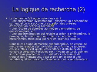 La logique de recherche (2) La démarche fait appel selon les cas à :  - une observation systématique: observer un phénomène sur lequel on n'a aucune prise, selon des critères d'observation définis à l'avance ;  - une récolte de données au moyen d'entretiens, de questionnaires, etc. - une expérimentation qui revient à créer le phénomène, le provoquer, le maîtriser pour mieux en étudier les mécanismes, mais cela est rare en sciences sociales.  Dans le cas d'une démarche expérimentale, on essaie de mettre en relation des variables sous forme de tableaux croisés. Mais il est quelquefois difficile d'attribuer des valeurs à certaines variables (ex: niveau culturel, opinion sur certains problèmes...). Il est alors nécessaire de trouver des indicateurs, c'est-à-dire un aspect d'une variable qu'il est possible d'évaluer et qui la représentera.  