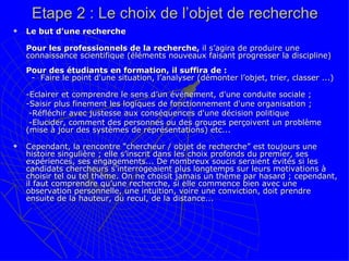 Etape 2 : Le choix de l’objet de recherche Le but d'une recherche  Pour les professionnels de la recherche,  il s’agira de produire une connaissance scientifique (éléments nouveaux faisant progresser la discipline) Pour des étudiants en formation, il suffira de :   -  Faire le point d'une situation, l’analyser (démonter l’objet, trier, classer ...)   -Eclairer et comprendre le sens d’un événement, d'une conduite sociale ;  -Saisir plus finement les logiques de fonctionnement d'une organisation ;   -Réfléchir avec justesse aux conséquences d'une décision politique   -Elucider, comment des personnes ou des groupes perçoivent un problème (mise à jour des systèmes de représentations) etc... Cependant, la rencontre “chercheur / objet de recherche” est toujours une histoire singulière ; elle s’inscrit dans les choix profonds du premier, ses expériences, ses engagements... De nombreux soucis seraient évités si les candidats chercheurs s’interrogeaient plus longtemps sur leurs motivations à choisir tel ou tel thème. On ne choisit jamais un thème par hasard ; cependant, il faut comprendre qu’une recherche, si elle commence bien avec une observation personnelle, une intuition, voire une conviction, doit prendre ensuite de la hauteur, du recul, de la distance...  