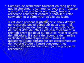 Combien de recherches tournent en rond par ce que le chercheur a commencé avec une “réponse à priori” (à un problème non posé), toute la recherche consistant ensuite à “habiller” cette conviction et a démontrer qu’elle est juste.  Il est donc prudent d’interroger le choix d’objet de recherche dès le début sur deux axes : les caractéristiques du chercheur et les spécificités de l'objet d'étude. Mais c'est essentiellement la relation entre les deux qui peut se révéler source de difficultés. Il s’agira de répondre de manière explicite et authentique à deux séries de questions : l’une portant sur les caractéristiques de l'objet d'étude ; l’autre concernant les caractéristiques du chercheur (ou du groupe de recherche).  