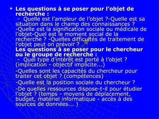 Les questions à se poser pour l’objet de recherche :  -  Quelle est l’ampleur de l’objet ?-Quelle est sa situation dans le champ des connaissances ? -Quelle est la signification sociale ou médicale de l’objet-Quel est le moment social de la recherche ? -Quelles difficultés de traitement de l’objet peut on prévoir ?  Les questions à se poser pour le chercheur ou le groupe de recherche :   -  Quel type d’intérêt est porté à l’objet ? (implication - objectif implicite...) -Quelles sont les capacités du chercheur pour traiter cet objet ? (compétences) -Quelle est la position sociale du chercheur ? -De quelles ressources dispose-t-il pour étudier l’objet ? (temps - moyens de déplacement, budget, matériel informatique - accès à des sources de données... )   