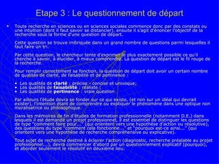 Etape 3 : Le questionnement de départ Toute recherche en sciences ou en sciences sociales commence donc par des constats ou une intuition (dont il faut savoir se distancier), ensuite il s’agit d'énoncer l’objectif de la recherche sous la forme d'une question de départ.  Cette question se trouve imbriquée dans un grand nombre de questions parmi lesquelles il faut faire un tri.  Par cette question, le chercheur tente d'exprimer le plus exactement possible ce qu'il cherche à savoir, à élucider, à mieux comprendre. La question de départ est le fil rouge de la recherche.    Pour remplir correctement sa fonction, la question de départ doit avoir un certain nombre de qualités de clarté, de faisabilité et de pertinence :  •  Les qualités de  clarté  : précise - concise et univoque; •  Les qualités de  faisabilité  : réaliste ;  •  Les qualités de  pertinence  : vraie question Par ailleurs l'étude devra se fonder sur ce qui existe, (et non sur un idéal qui devrait exister), l’intention étant de comprendre ou expliquer le phénomène dans une optique non moralisatrice ou philosophique.  Dans les mémoires de fin d’études de formation professionnelle (notamment D.E.) dans lesquels il est demandé un projet professionnel, il est essentiel de distinguer les questions de type “comment faire pour...” (qui orientent vers une hypothèse d’action ou résolutive), des questions du type “comment cela fonctionne...” et “pourquoi est-ce ainsi...” (qui orientent vers une hypothèse de recherche compréhensive ou explicative).  Tout sujet de recherche destiné à éclairer l’action (diagnostic, recherche préalable au projet professionnel...), devra commencer d’abord par un questionnement explicatif (pourquoi), et aborder seulement le résolutif en deuxième lieu.  