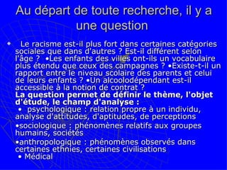 Au départ de toute recherche, il y a une question     Le racisme est-il plus fort dans certaines catégories sociales que dans d'autres ? Est-il différent selon l'âge ?  •Les enfants des villes ont-ils un vocabulaire plus étendu que ceux des campagnes ? •Existe-t-il un rapport entre le niveau scolaire des parents et celui de leurs enfants ? •Un alcoolodépendant est-il accessible à la notion de contrat ? La question permet de définir le thème, l'objet d'étude, le champ d'analyse :  •  psychologique : relation propre à un individu, analyse d'attitudes, d'aptitudes, de perceptions  • sociologique : phénomènes relatifs aux groupes humains, sociétés • anthropologique : phénomènes observés dans certaines ethnies, certaines civilisations   • Médical 