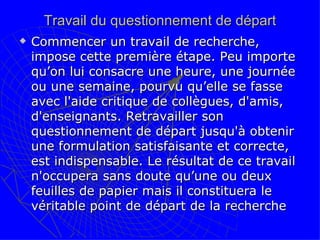 Travail du questionnement de départ Commencer un travail de recherche, impose cette première étape. Peu importe qu’on lui consacre une heure, une journée ou une semaine, pourvu qu’elle se fasse avec l'aide critique de collègues, d'amis, d'enseignants. Retravailler son questionnement de départ jusqu'à obtenir une formulation satisfaisante et correcte, est indispensable. Le résultat de ce travail n'occupera sans doute qu’une ou deux feuilles de papier mais il constituera le véritable point de départ de la recherche  