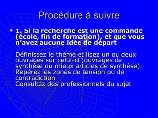 Procédure à suivre 1. Si la recherche est une commande (école, fin de formation), et que vous n’avez aucune idée de départ Définissez le thème et lisez un ou deux ouvrages sur celui-ci (ouvrages de synthèse ou mieux articles de synthèse) Repérez les zones de tension ou de contradiction Consultez des professionnels du sujet  