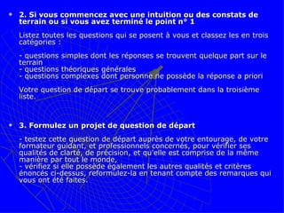 2. Si vous commencez avec une intuition ou des constats de terrain ou si vous avez terminé le point n° 1 Listez toutes les questions qui se posent à vous et classez les en trois catégories :  - questions simples dont les réponses se trouvent quelque part sur le terrain  - questions théoriques générales  - questions complexes dont personne ne possède la réponse a priori  Votre question de départ se trouve probablement dans la troisième liste.    3. Formulez un projet de question de départ - testez cette question de départ auprès de votre entourage, de votre formateur guidant, et professionnels concernés, pour vérifier ses qualités de clarté, de précision, et qu'elle est comprise de la même manière par tout le monde, - vérifiez si elle possède également les autres qualités et critères énoncés ci-dessus, reformulez-la en tenant compte des remarques qui vous ont été faites.  