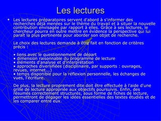 Les lectures Les lectures préparatoires servent d'abord à s'informer des recherches déjà menées sur le thème du travail et à situer la nouvelle contribution envisagée par rapport à elles. Grâce à ses lectures, le chercheur pourra en outre mettre en évidence la perspective qui lui paraît la plus pertinente pour aborder son objet de recherche.  Le choix des lectures demande à être fait en fonction de critères précis :  • liens avec le questionnement de départ • dimension raisonnable du programme de lecture  • éléments d'analyse et d'interprétation • approches diversifiées (disciplinaire, par supports : ouvrages, revues, internet...) • temps disponible pour la réflexion personnelle, les échanges de vues, l’écriture.  De plus, la lecture proprement dite doit être effectuée à l'aide d'une grille de lecture appropriée aux objectifs poursuivis. Enfin, des résumés correctement structurés, sous forme de fiches de lecture, permettront de dégager les idées essentielles des textes étudiés et de les comparer entre eux.  
