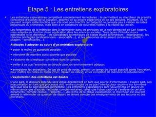 Etape 5 : Les entretiens exploratoires Les entretiens exploratoires complètent concrètement les lectures ; ils permettent au chercheur de prendre conscience d'aspects de la question, absents de sa propre expérience et de ses lectures. Pourtant, ils ne peuvent remplir cette fonction que s'ils sont peu directifs car l'objectif ne consiste pas à valider les idées préconçues du chercheur, mais bien à en construire de nouvelles fidèles à la réalité du terrain.  Les fondements de la méthode sont à rechercher dans les principes de la non-directivité de Carl Rogers, mais adaptés en fonction d'une application dans les sciences sociales. Trois types d'interlocuteurs intéressent ici le chercheur : les spécialistes scientifiques de l'objet étudié (chercheurs - enseignants), les témoins privilégiés (professionnels - associatifs...), et les personnes directement concernées (public - usagers - bénéficiaires...).  Attitudes à adopter au cours d’un entretien exploratoire   • poser le moins de questions possible • intervenir de manière aussi ouverte que possible • s'abstenir de s'impliquer soi-même dans le contenu • veiller à ce que l'entretien se déroule dans un environnement adéquat • enregistrer les entretiens. En cas de prise de notes, prévoir un temps de travail aussitôt après l’entretien, pour mettre les notes en forme (trier, classer les idées), et les compléter de mémoire éventuellement.  L'exploitation des entretiens est double D'une part, le discours entendu sera utilisé directement en tant que source d'information ; d'autre part, son interprétation en tant que processus doit rendre compte de ce que l'interlocuteur exprime sur lui-même sans que cela lui soit toujours perceptible. Les entretiens exploratoires sont souvent mis en œuvre en même temps que d'autres méthodes complémentaires, telles que l'observation et l'analyse de certains documents (compte-rendus - rapports...). Au terme de la phase exploratoire, le chercheur est souvent amené à reformuler sa question de départ en tenant compte des enseignements de ses lectures et des entretiens. 