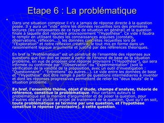 Etape 6 : La problématique Dans une situation complexe il n’y a jamais de réponse directe à la question posée. Il y aura un “vide” entre les données recueillies lors des premières lectures (les composantes de ce type de situation en général) et la question finale à laquelle doit répondre provisoirement “l’Hypothèse”. Ce vide il faudra le remplir en utilisant toutes les connaissances acquises (constats, observations, réflexion...), les données concrètes recueillies lors de “l’Exploration” et notre réflexion créatrice, le tout mis en forme dans un raisonnement logique argumenté et justifié par des références théoriques.  En bref la “Problématique” est un construit de l’ensemble des réponses aux questions que l’on doit se poser à partir de l’énoncé de base de la situation problème, en vue de proposer une réponse provisoire (“l’Hypothèse”), qui sera infirmée ou confirmée par “l’Observation” ou “Expérimentation” (soit la vérification de la validité de la proposition, avec un outil d’investigation : “Questionnaire” - “Entretiens” ou autres...). Le vide entre les données de base et “l’Hypothèse” doit être rempli à partir de questions intermédiaires à inventer et dont les réponses progressives permettent de relier les “deux bouts” de la situation problème.  En bref, l'ensemble thème, objet d'étude, champs d'analyse, théorie de référence, constitue la problématique . Pour certains auteurs la problématique est la manière d’argumenter et de poser la question, pour d’autres elle est plutôt le projet de traitement de la question. Quoi qu’il en soit,  toute problématique se termine par une question, et l’hypothèse constitue la réponse (provisoire), à cette question .  