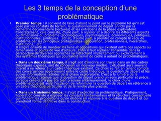 Les 3 temps de la conception d’une problématique Premier temps :  il convient de faire d'abord le point sur le problème tel qu'il est posé par les constats de terrain, le questionnement de départ enrichi par la recherche documentaire (lectures) et les entretiens de la phase exploratoire.  Concrètement, cela consiste, d'une part, à repérer et à décrire les différents aspects ou dimensions du problème (sociologiques, psychologiques, économiques, politiques, institutionnelles, juridiques...etc et, d'autre part, à prendre en compte le vécu du problème par les principaux protagonistes : population, professionnels, hiérarchies, institutions...etc.  Il s’agira ensuite de montrer les liens et oppositions qui existent entre ces aspects ou dimensions et points de vue d’acteurs. Enfin il faut replacer l’ensemble dans la perspective de diverses approches se rattachant implicitement ou explicitement à des systèmes théoriques qui pourraient servir de cadre à autant de problématiques.  •  Dans un deuxième temps , il s'agit soit d'inscrire son travail dans un des cadres théoriques exposés, soit de concevoir un nouveau modèle. L’étudiant aura souvent intérêt à se référer à un cadre théorique existant. Ce choix se fait en tenant compte des convergences apparaissant entre le cadre théorique, la question de départ et les autres informations retirées de la phase exploratoire. C'est à la lumière de la problématique retenue que la question de départ prend un sens particulier et précis. Lorsque celle-ci n'a pas été bien précisée antérieurement, le choix d'une problématique est aussi l'occasion de reformuler la question de départ en référence à un cadre théorique particulier et de la rendre plus précise.  •  Dans un troisième temps , il s'agit d'expliciter sa problématique. Pratiquement, l'opération consiste à exposer les concepts fondamentaux et la structure conceptuelle qui fondent les propositions qu'on élabore en réponse à la question de départ et qui prendront forme définitive dans la construction.  