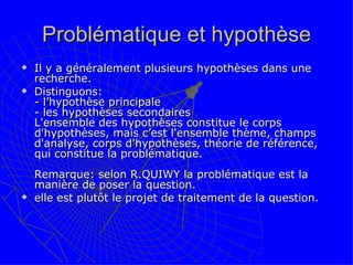 Problématique et hypothèse Il y a généralement plusieurs hypothèses dans une recherche.  Distinguons:  - l’hypothèse principale  - les hypothèses secondaires  L'ensemble des hypothèses constitue le corps d'hypothèses, mais c’est l'ensemble thème, champs d'analyse, corps d'hypothèses, théorie de référence, qui constitue la problématique.  Remarque: selon R.QUIWY la problématique est la manière de poser la question.  elle est plutôt le projet de traitement de la question.  