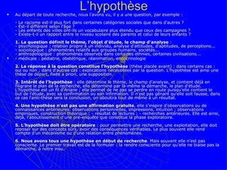L’hypothèse Au départ de toute recherche, nous l’avons vu, il y a une question, par exemple :  - Le racisme est-il plus fort dans certaines catégories sociales que dans d'autres ? - Est-il différent selon l'âge ?  - Les enfants des villes ont-ils un vocabulaire plus étendu que ceux des campagnes ? - Existe-t-il un rapport entre le niveau scolaire des parents et celui de leurs enfants ?  1. La question définit le thème, l'objet d'étude, le champ d'analyse  :  - psychologique : relation propre à un individu, analyse d'attitudes, d'aptitudes, de perceptions... - sociologique : phénomènes relatifs aux groupes humains, sociétés...  - anthropologique : phénomènes observés dans certaines ethnies, certaines civilisations...  - médicale : pédiatrie, obstétrique, réanimation, endocrinologie 2. La réponse à la question constitue l'hypothèse  (thèse placée avant) : dans certains cas : oui ou non ; dans d'autres cas : explications nécessitées par la question. L'hypothèse est ainsi une thèse de départ, fixée a priori, une supposition.  3. Intérêt de l'hypothèse  : elle détermine le thème, le champ d'analyse, et contient déjà en filigrane le plan de la recherche, elle détermine par là-même la démarche, le plan d'étude. L’hypothèse est un fil d'Ariane ; elle permet de ne pas se perdre en route puisqu'elle contient le but de l'étude, avec sa confirmation ou son infirmation. Il n'est pas gênant qu'elle soit fausse, dans ce cas l'anti-thèse sera la conclusion, on aboutira tout de même à un résultat.  4. Une hypothèse n'est pas une affirmation gratuite , elle s'inspire d'observations ou de connaissances antérieures: observations personnelles, impressions, intuition ; observations empiriques, construction théorique ; - résultat de lectures ; - recherches antérieures. Elle est ainsi, déjà, l'aboutissement d'une pré-enquête que constitue la phase exploratoire.  5. L’hypothèse doit être opératoire  : pour permettre une recherche, une exploitation, elle doit reposer sur des concepts sûrs, avoir des conséquences vérifiables. Le plus souvent elle rend compte d'un mécanisme ou d'une relation entre phénomènes.  6. Nous avons tous une hypothèse en début de recherche . Mais souvent elle n'est pas consciente. Le premier travail est de la formuler : la rendre consciente pour qu'elle ne biaise pas la démarche, à notre insu. 