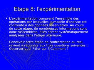 Etape 8: l’expérimentation L'expérimentation comprend l'ensemble des opérations par lesquelles le modèle d'analyse est confronté à des données observables. Au cours de cette étape, de nombreuses informations sont donc rassemblées. Elles seront systématiquement analysées dans l'étape ultérieure.  Concevoir cette étape de confrontation au réel, revient à répondre aux trois questions suivantes : Observer quoi ? Sur qui ? Comment ?  