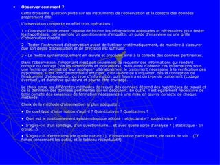 Observer comment ?  Cette troisième question porte sur les instruments de l'observation et la collecte des données proprement dite.  L'observation comporte en effet trois opérations :  1 - Concevoir l'instrument capable de fournir les informations adéquates et nécessaires pour tester les hypothèses, par exemple un questionnaire d'enquête, un guide d'interview ou une grille d'observation directe. 2 - Tester l'instrument d'observation avant de l'utiliser systématiquement, de manière à s'assurer que son degré d'adéquation et de précision est suffisant.  3 - Le mettre systématiquement en œuvre et procéder ainsi à la collecte des données pertinentes.  Dans l'observation, l'important n'est pas seulement de recueillir des informations qui rendent compte du concept (via les dimensions et indicateurs), mais aussi d'obtenir ces informations sous une forme qui permet de leur appliquer ultérieurement le traitement nécessaire à la vérification des hypothèses. Il est donc primordial d'anticiper, c'est-à-dire de s'inquiéter, dès la conception de l'instrument d'observation, du type d'information qu'il fournira et du type de traitement (codage éventuel), et d'analyse qui devra et pourra être envisagé.  Le choix entre les différentes méthodes de recueil des données dépend des hypothèses de travail et de la définition des données pertinentes qui en découlent. En outre, il est également nécessaire de tenir compte des exigences de formation nécessaires à une mise en œuvre correcte de chaque méthode.  Choix de la méthode d'observation la plus adéquate : •  De quel type d’information s’agit-il ? Quantitatives ? Qualitatives ?  •  Quel est le positionnement épistémologique adopté : objectiviste ? subjectiviste ? •  S’agira-t-il d’un sondage, d’un questionnaire... et avec quelle sorte d’analyse ? ( statistique - tri croisé...) •  S’agira-t-il d’entretiens (de quelle nature ?), d’observation participante, de récits de vie... (Cf. fiches concernant les outils, et le tableau récapitulatif) 