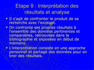Etape 9 : Interprétation des résultats et analyse Il s’agit de confronter le produit de sa recherche avec l’existant. On confronte ses propres résultats à l’ensemble des données pertinentes et comparables, retrouvées dans la bibliographie et exposées en début de mémoire. L’interprétation consiste en une approche personnel et partagé des données pour en tirer des résultats.  