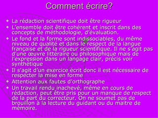 Comment écrire? La rédaction scientifique doit être rigueur L’ensemble doit être cohérent et inscrit dans des concepts de méthodologie, d’évaluation. Le fond et la forme sont indissociables, du même niveau de qualité et dans le respect de la langue française et de la rigueur scientifique. Il ne s’agit pas d’une œuvre littéraire ou philosophique mais de l’expression dans un langage clair, précis voir synthétique Il s’agit d’un exercice écrit donc il est nécessaire de respecter la mise en forme Attention aux fautes d’orthographe Un travail rendu inachevé, même en cours de rédaction, peut être pris pour un manque de respect de la part du correcteur. On ne soumet pas de brouillon à la lecture du guidant ou du maitre de mémoire. 