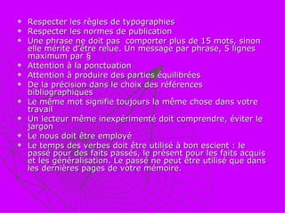 Respecter les règles de typographies Respecter les normes de publication Une phrase ne doit pas  comporter plus de 15 mots, sinon elle mérite d’être relue. Un message par phrase, 5 lignes maximum par §  Attention à la ponctuation Attention à produire des parties équilibrées De la précision dans le choix des références bibliographiques Le même mot signifie toujours la même chose dans votre travail Un lecteur même inexpérimenté doit comprendre, éviter le jargon  Le nous doit être employé Le temps des verbes doit être utilisé à bon escient : le passé pour des faits passés, le présent pour les faits acquis et les généralisation. Le passé ne peut être utilisé que dans les dernières pages de votre mémoire. 