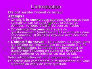 L’introduction Elle doit susciter l’intérêt du lecteur 3 temps :   On décrit  le connu  avec quelques références (que connaît-on sur ce sujet?). Vous précisez les données  validées à partir de sources fiables. On délimite  l’inconnu  au travers du questionnement (quelles sont les incertitudes dans ce domaine?). Il doit être expliqué avec des mots simples.  L’objectif du travail  : La question est posée dans le domaine de l’inconnu, elle est évoquée à la fin de l’introduction. Le but de la recherche est de transformer l’inconnu en connu et l’hypothèse vient confirmer ou infirmer cet état de fait. Votre introduction est un « argument de vente » Le lecteur doit comprendre le raisonnement qui vous a amené au choix de cette question 