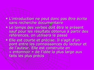 L’introduction ne peut donc pas être écrite sans recherche documentaire  Le temps des verbes doit être le présent sauf pour les résultats obtenus à partir des références, on utilisera le passé Elle est courte et précise. Il s’agit d’un pont entre les connaissances du lecteur et de l’auteur. Elle est construite en « entonnoir » de l’idée la plus large aux faits les plus précis 