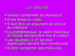 Le résumé Version condensée du manuscrit Il est limité en mots  Il doit être un argument de lecture du mémoire La problématique, le cadre théorique et l’étude doivent être mis en valeur. Les résultats (1-2) les plus significatifs doivent être mentionnés Il doitr comporter des mots-clés 