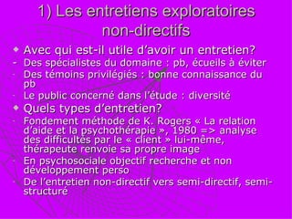 1) Les entretiens exploratoires non-directifs Avec qui est-il utile d’avoir un entretien? -  Des spécialistes du domaine : pb, écueils à éviter Des témoins privilégiés : bonne connaissance du pb Le public concerné dans l’étude : diversité Quels types d’entretien? Fondement méthode de K. Rogers « La relation d’aide et la psychothérapie », 1980 => analyse des difficultés par le « client » lui-même, thérapeute renvoie sa propre image En psychosociale objectif recherche et non développement perso De l’entretien non-directif vers semi-directif, semi-structuré 