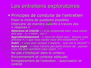 Les entretiens exploratoires Principes de conduite de l’entretien Poser le moins de questions possibles  Intervenir de manière ouverte à travers des « relances »  Attention et intérêt :  « si je comprends bien, vous voulez dire que… »; « hmm… oui » Approfondissement  : « vous me disiez que… pouvez-vous  précisez »; « que vous voulez vous dire exactement…? » Oubli  : « vous avez évoqué 2 aspects… quel est le second? » Autre sujet  : « nous n’avons pas parlé encore de… pouvez-vous me dire comment vous voyez…? » Ne pas s’impliquer dans le contenu Environnement et contexte adéquats Enregistrement de l’entretien : autorisation et contrat 