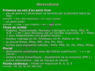 Abréviations Présence ou non d’un point final −  pas de point si l’abréviation se termine par la dernière lettre du mot exemple : « bd » pour boulevard, « no » pour numéro −  un point sinon exemple : « chap. » pour chapitre, « art. » pour article Titres de civilité −  Madame, Mademoiselle, Monsieur s’abrègent en Mme, Mlle, M.  N.B . : « Mr » pour Monsieur est un horrible anglicisme, et « Melle » pour Mademoiselle une graphie fautive ; −  Docteur s’abrège en Dr, Professeur en Pr, Maître en Me ; −  au pluriel Mmes, Mlles, MM., Drs, Prs, Mes ; −  formes sans exposants tolérées : Mme, Mlle, Dr, Me, Mlles, Mmes Pluriel −  abréviations constituées avec des lettres supérieures : « s » au pluriel ; −  certains titres honorifiques : doublement de la consonne (MM.) ; −  autres abréviations : pas de marque du pluriel. Points cardinaux   : initiale en majuscule N, S, O, E exemple : NE, SO, NE-SO, NNE-SSO 