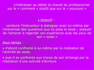 s’intéresser au détail du travail du professionnel sur le « comment » plutôt que sur le « pourquoi » L’objectif  :  conduire l’instructeur à dialoguer avec lui-même par l’entremise des questions que lui pose le sosie ; essayer de l’amener à regarder son expérience avec les yeux de son « sosie » deux temps  : d’abord confronté à lui-même par la médiation de l’activité du sosie, puis il se confronte aux traces de son échange par la médiation d’une activité d’écriture 